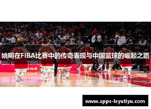 姚明在FIBA比赛中的传奇表现与中国篮球的崛起之路