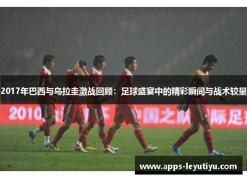 2017年巴西与乌拉圭激战回顾:足球盛宴中的精彩瞬间与战术较量