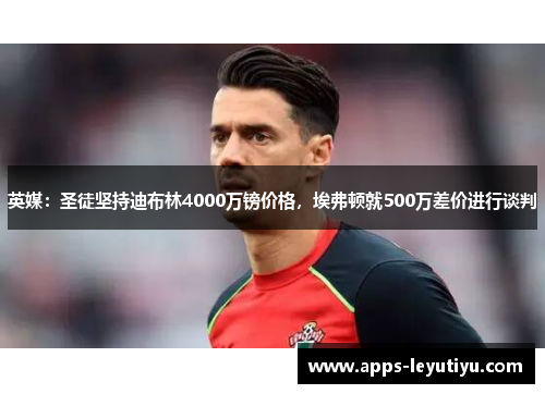 英媒：圣徒坚持迪布林4000万镑价格，埃弗顿就500万差价进行谈判