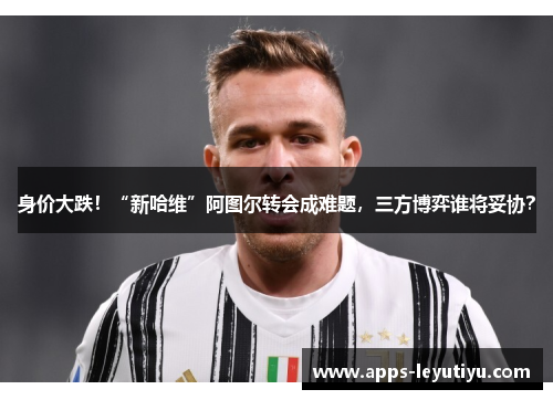 身价大跌！“新哈维”阿图尔转会成难题，三方博弈谁将妥协？